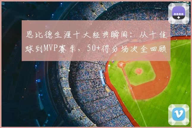 恩比德生涯十大经典瞬间:从十佳球到MVP赛季,50+得分场次全回顾