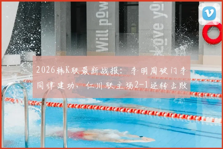 2026韩K联最新战报:李明周破门李同律建功,仁川联主场2-1逆转击败全北现代