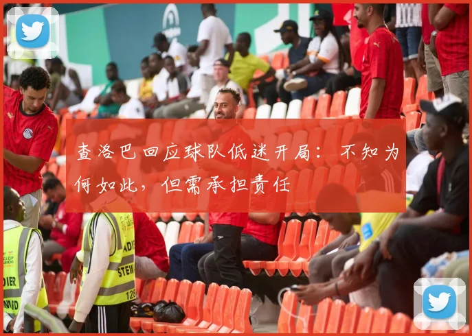查洛巴回应球队低迷开局:不知为何如此,但需承担责任