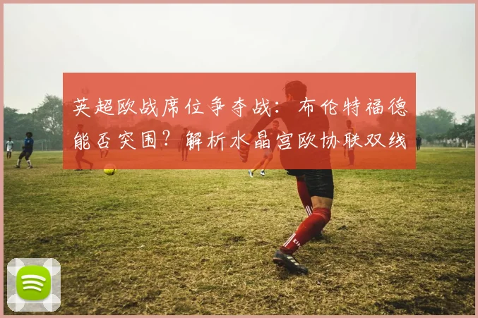英超欧战席位争夺战:布伦特福德能否突围?解析水晶宫欧协联双线作战影响