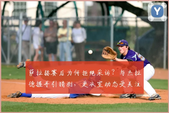 萨拉赫赛后为何拒绝采访?与杰拉德握手引猜测,更衣室动态受关注
