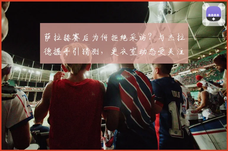 萨拉赫赛后为何拒绝采访?与杰拉德握手引猜测,更衣室动态受关注