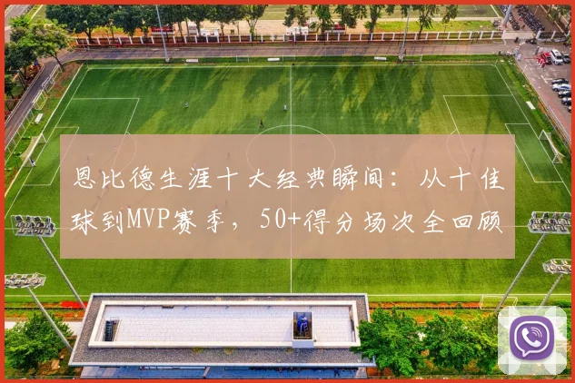 恩比德生涯十大经典瞬间:从十佳球到MVP赛季,50+得分场次全回顾