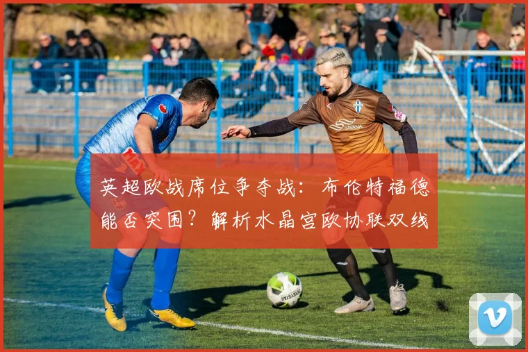 英超欧战席位争夺战:布伦特福德能否突围?解析水晶宫欧协联双线作战影响