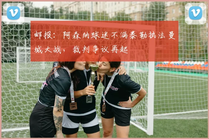 邮报：阿森纳球迷不满泰勒执法曼城大战，裁判争议再起