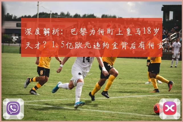 深度解析:巴黎为何盯上皇马18岁天才?1.5亿欧元违约金背后有何玄机?