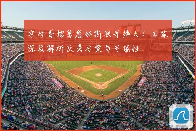 字母哥招募詹姆斯联手热火？专家深度解析交易方案与可能性