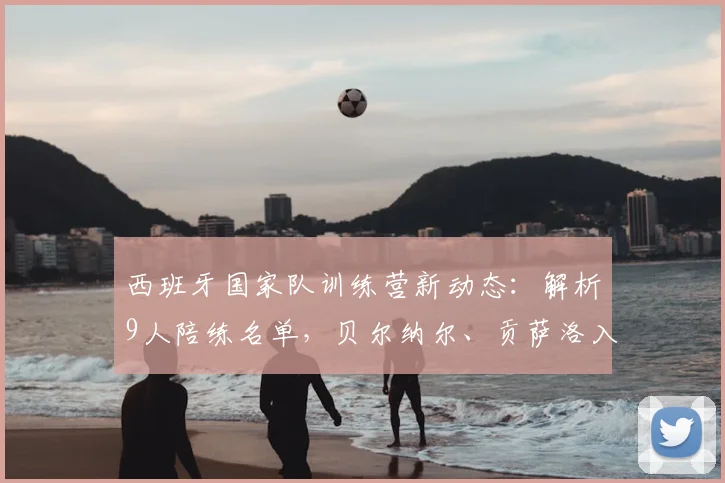 西班牙国家队训练营新动态:解析9人陪练名单,贝尔纳尔、贡萨洛入选的背后考量